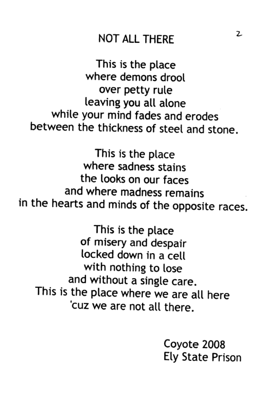 NOT ALL THERE This is the place where demons drool over petty rule leaving you all alone while your mind fades and erodes between the thickness of steel and stone. This is the place where sadness stains the looks on our faces and where madness remains in the hearts and minds of the opposite races. This is the place of misery and despair locked down in a cell with nothing to lose and without a single care. This is the place where we are all here ‘cuz we are not all there. Coyote 2008 Ely State Prison